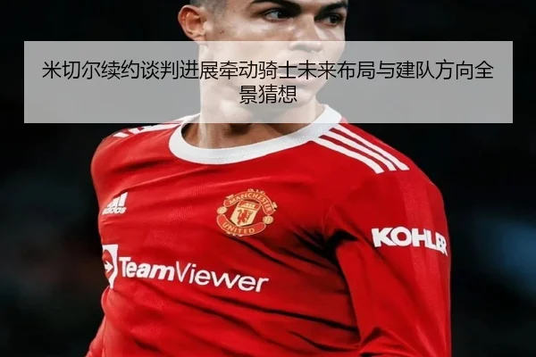 米切尔续约谈判进展牵动骑士未来布局与建队方向全景猜想
