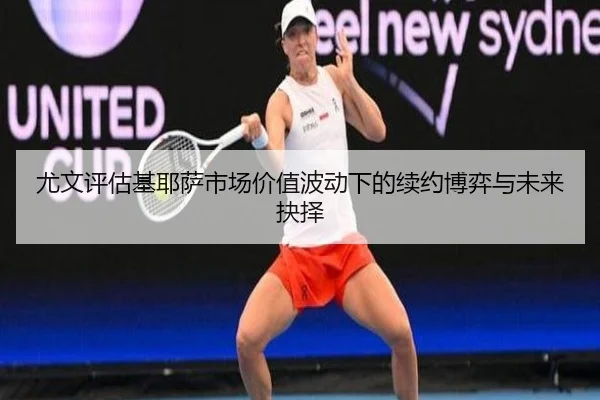 尤文评估基耶萨市场价值波动下的续约博弈与未来抉择