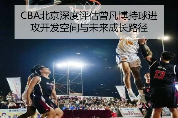 CBA北京深度评估曾凡博持球进攻开发空间与未来成长路径