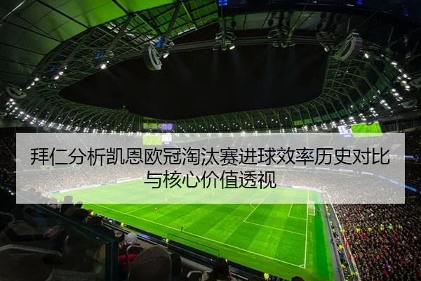 拜仁分析凯恩欧冠淘汰赛进球效率历史对比与核心价值透视