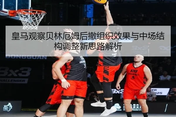 皇马观察贝林厄姆后撤组织效果与中场结构调整新思路解析