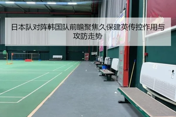 日本队对阵韩国队前瞻聚焦久保建英传控作用与攻防走势